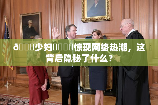 🔞少妇❌‌❌‌惊现网络热潮，这背后隐秘了什么？