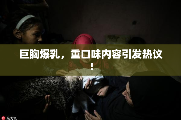 巨胸爆乳，重口味内容引发热议！