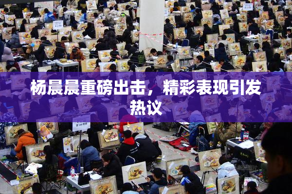 杨晨晨重磅出击，精彩表现引发热议