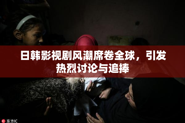 日韩影视剧风潮席卷全球，引发热烈讨论与追捧