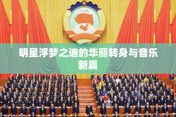 明星浮梦之迪的华丽转身与音乐新篇