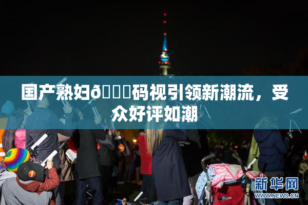 国产熟妇🈚码视引领新潮流，受众好评如潮