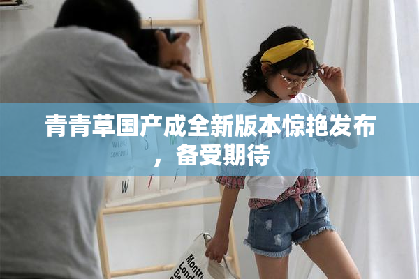 青青草国产成全新版本惊艳发布，备受期待