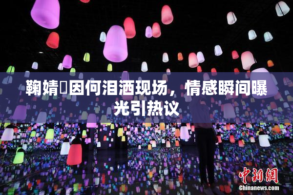鞠婧祎因何泪洒现场，情感瞬间曝光引热议