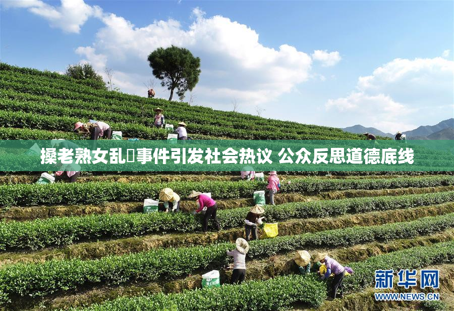 搡老熟女乱婬事件引发社会热议 公众反思道德底线