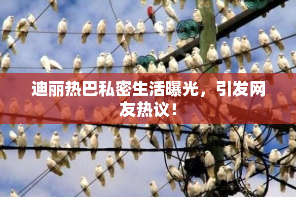 迪丽热巴私密生活曝光，引发网友热议！