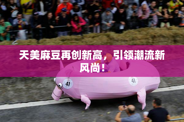 天美麻豆再创新高，引领潮流新风尚！