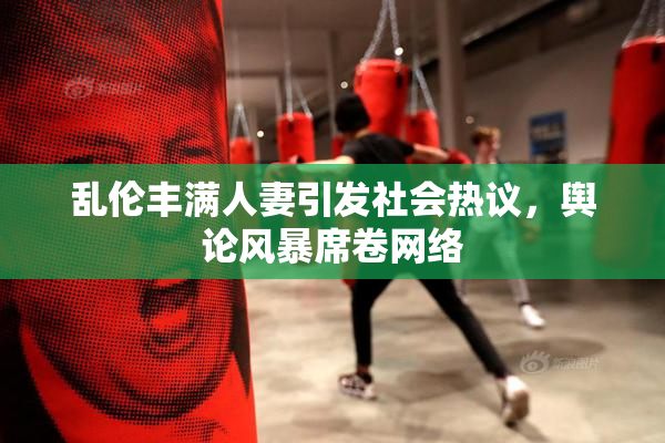 乱伦丰满人妻引发社会热议，舆论风暴席卷网络