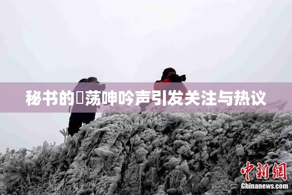 秘书的婬荡呻吟声引发关注与热议