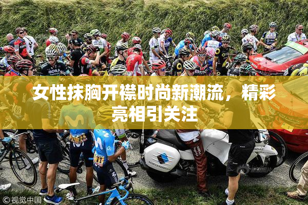 女性抹胸开襟时尚新潮流，精彩亮相引关注