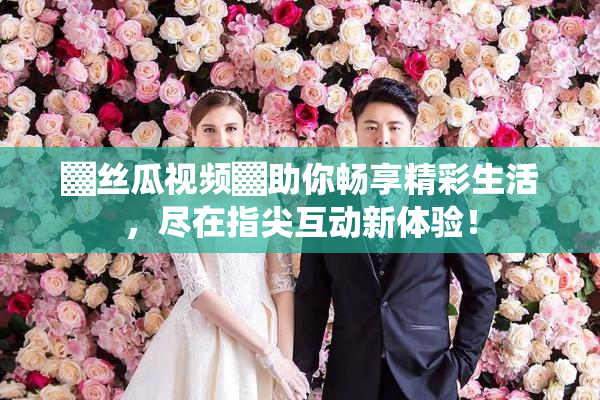 ▓丝瓜视频▓助你畅享精彩生活，尽在指尖互动新体验！