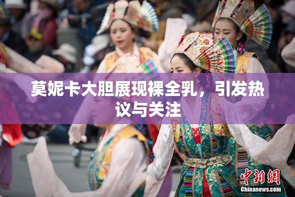 莫妮卡大胆展现裸全乳，引发热议与关注