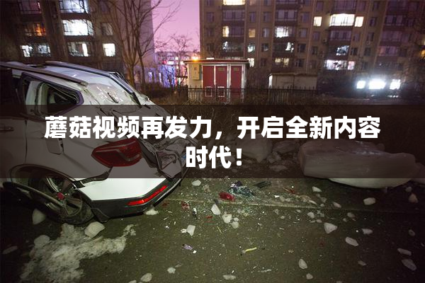 蘑菇视频再发力，开启全新内容时代！