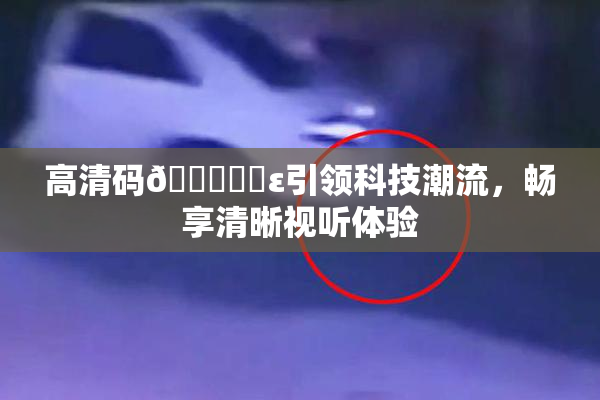 高清码🔞❌‌ε引领科技潮流，畅享清晰视听体验