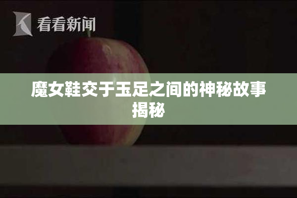 魔女鞋交于玉足之间的神秘故事揭秘