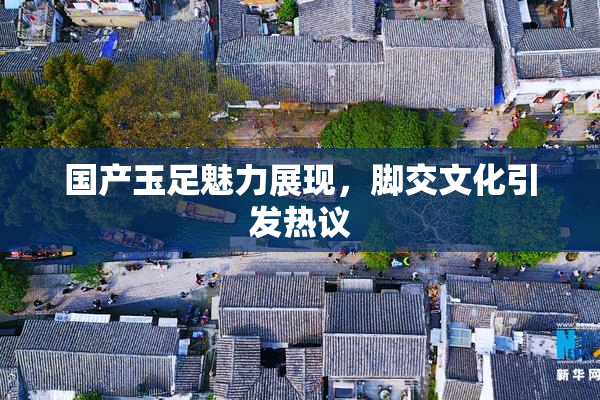 国产玉足魅力展现，脚交文化引发热议