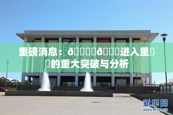 重磅消息：🔞‌🍌进入里❌‌的重大突破与分析