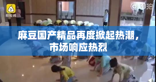 麻豆国产精品再度掀起热潮，市场响应热烈