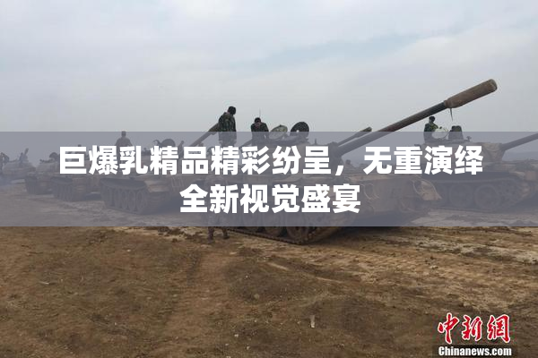 巨爆乳精品精彩纷呈，无重演绎全新视觉盛宴