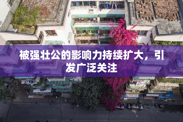 被强壮公的影响力持续扩大，引发广泛关注