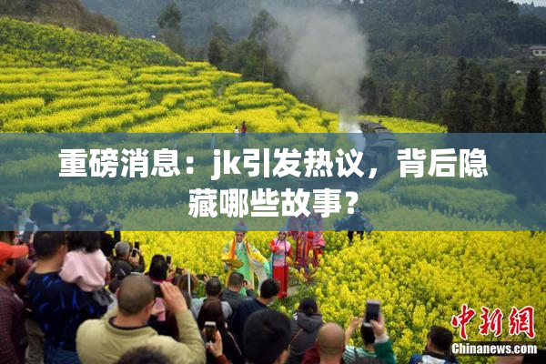 重磅消息：jk引发热议，背后隐藏哪些故事？