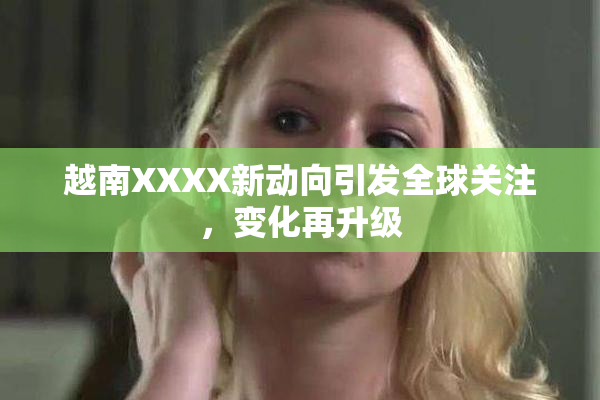 越南XXXX新动向引发全球关注，变化再升级