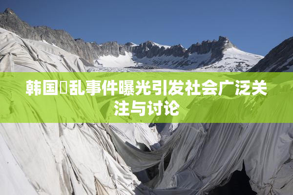 韩国婬乱事件曝光引发社会广泛关注与讨论