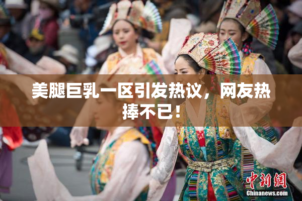 美腿巨乳一区引发热议，网友热捧不已！