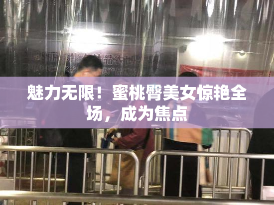 魅力无限！蜜桃臀美女惊艳全场，成为焦点