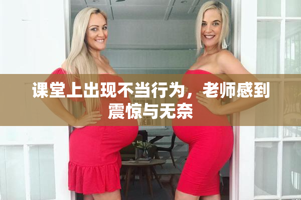 课堂上出现不当行为，老师感到震惊与无奈