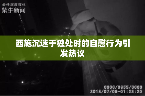 西施沉迷于独处时的自慰行为引发热议