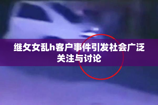 继攵女乱h客户事件引发社会广泛关注与讨论