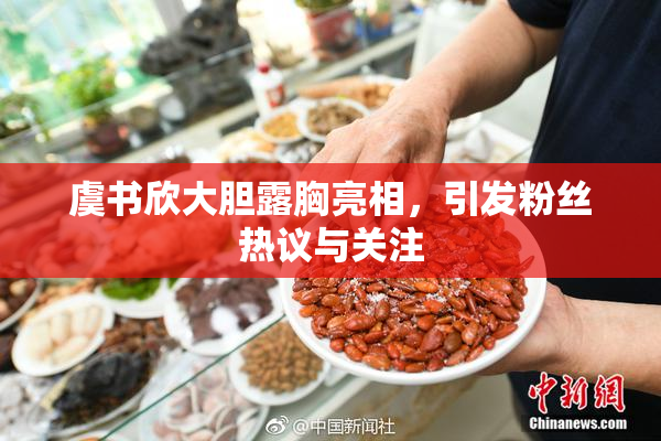 虞书欣大胆露胸亮相，引发粉丝热议与关注