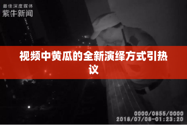 视频中黄瓜的全新演绎方式引热议