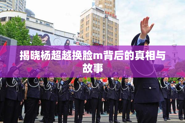 揭晓杨超越换脸m背后的真相与故事