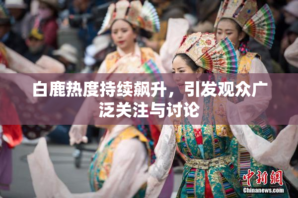白鹿热度持续飙升，引发观众广泛关注与讨论