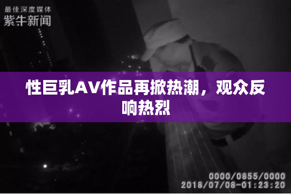 性巨乳AV作品再掀热潮，观众反响热烈