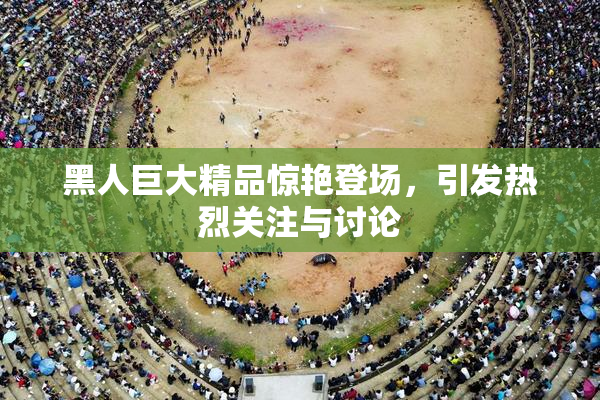 黑人巨大精品惊艳登场，引发热烈关注与讨论