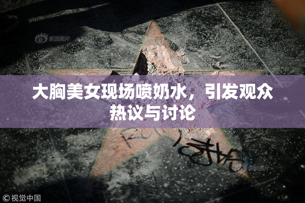 大胸美女现场喷奶水，引发观众热议与讨论