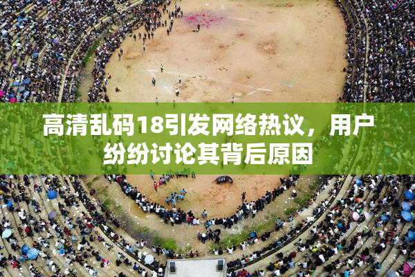 高清乱码18引发网络热议，用户纷纷讨论其背后原因