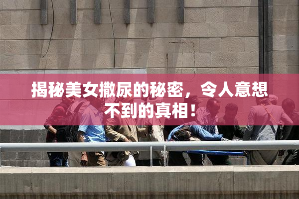 揭秘美女撒尿的秘密，令人意想不到的真相！