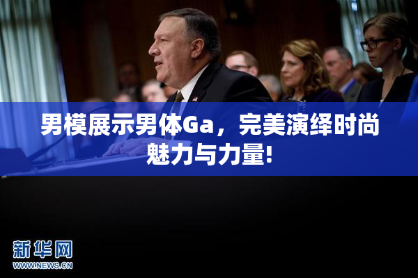 男模展示男体Ga，完美演绎时尚魅力与力量!