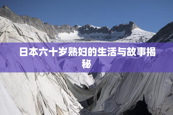 日本六十岁熟妇的生活与故事揭秘