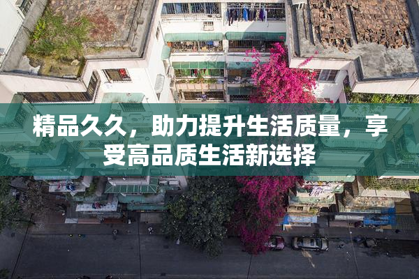 精品久久，助力提升生活质量，享受高品质生活新选择