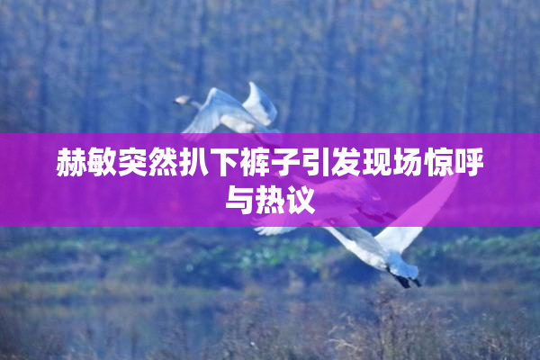 赫敏突然扒下裤子引发现场惊呼与热议