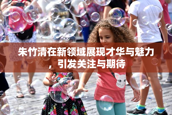 朱竹清在新领域展现才华与魅力，引发关注与期待