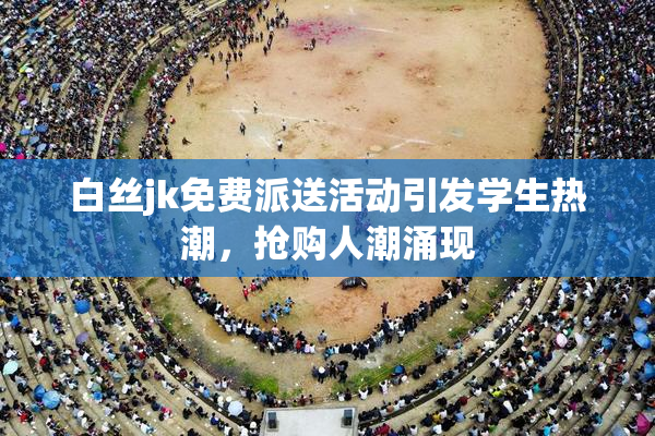 白丝jk免费派送活动引发学生热潮，抢购人潮涌现