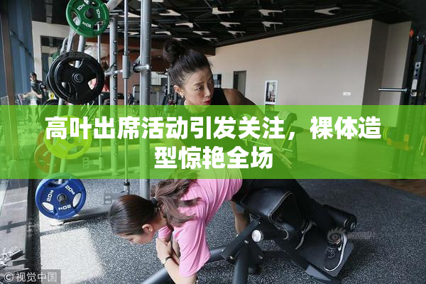 高叶出席活动引发关注，裸体造型惊艳全场