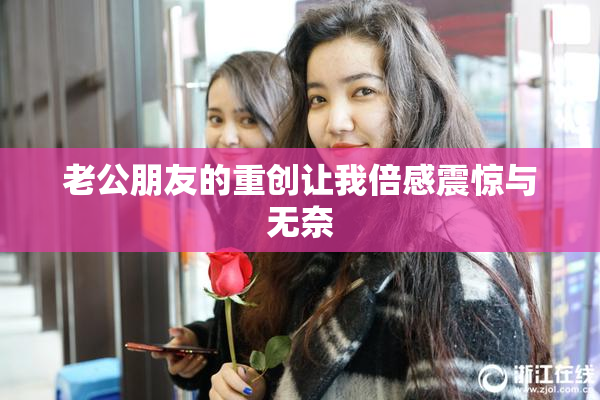 老公朋友的重创让我倍感震惊与无奈