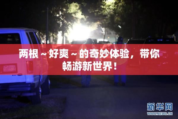 两根～好爽～的奇妙体验，带你畅游新世界！
